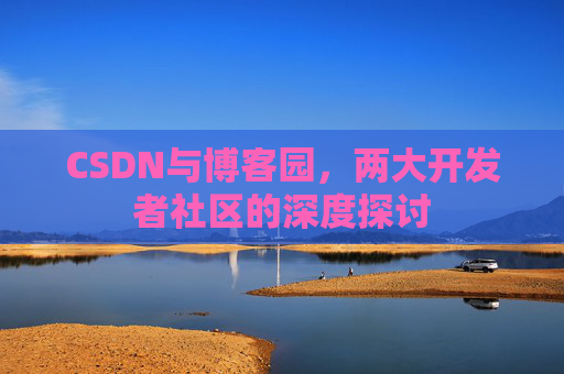 CSDN与博客园,两大开发者社区的深度探讨 CSDN与博客园,两大开发者社区的深度探讨